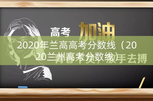 2020年兰高高考分数线(2020兰州高考分数线) 2020年兰高高考分数线(2020兰州高考分数线)