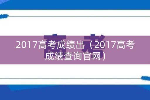 2017高考成绩出(2017高考成绩查询官网) 2017高考成绩出(2017高考成绩查询官网)