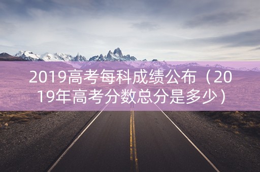 2019高考每科成绩公布（2019年高考分数总分是多少）
