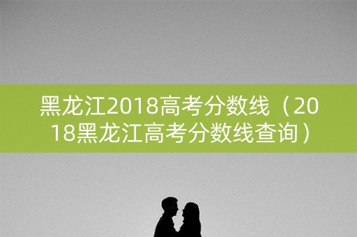 黑龙江2018高考分数线（2018黑龙江高考分数线查询）