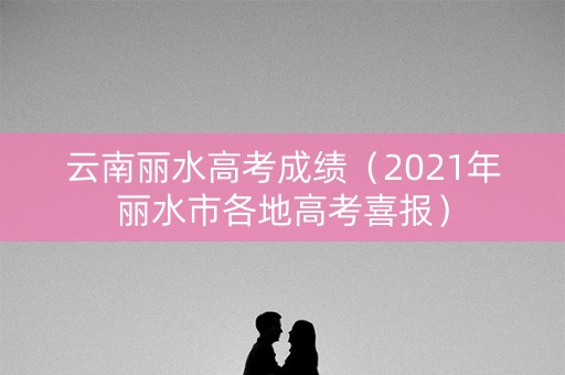 云南丽水高考成绩（2021年丽水市各地高考喜报）