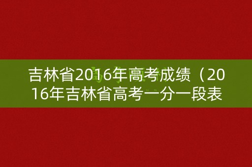 吉林省2016年高考成绩（2016年吉林省高考一分一段表）