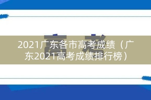 2021广东各市高考成绩（广东2021高考成绩排行榜）