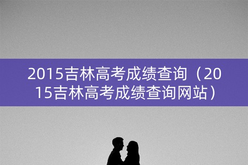 2015吉林高考成绩查询（2015吉林高考成绩查询网站）