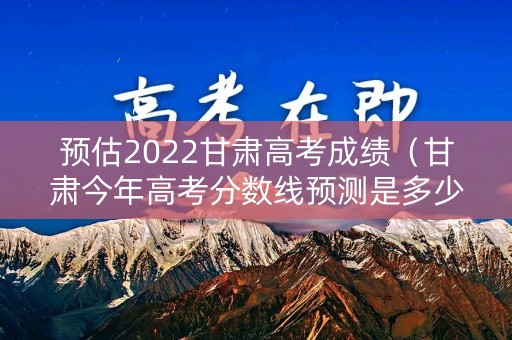 预估2022甘肃高考成绩（甘肃今年高考分数线预测是多少）