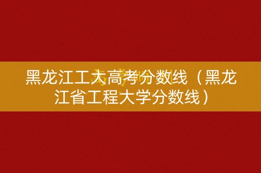 黑龙江工大高考分数线（黑龙江省工程大学分数线）