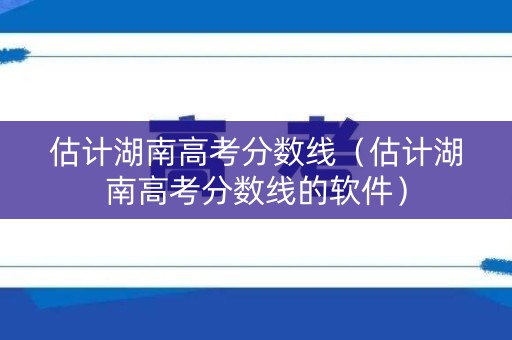 估计湖南高考分数线（估计湖南高考分数线的软件）