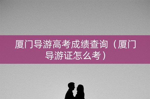 厦门导游高考成绩查询（厦门导游证怎么考）