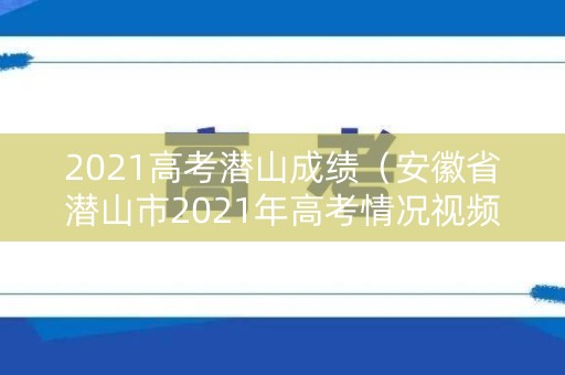 2021高考潜山成绩（安徽省潜山市2021年高考情况视频）