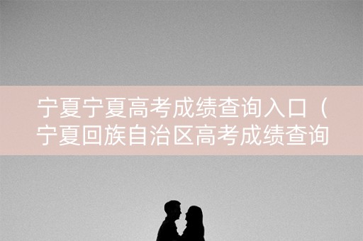 宁夏宁夏高考成绩查询入口（宁夏回族自治区高考成绩查询）