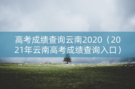 高考成绩查询云南2020（2021年云南高考成绩查询入口）