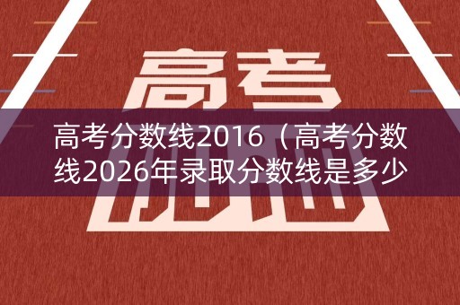 高考分数线2016（高考分数线2026年录取分数线是多少）