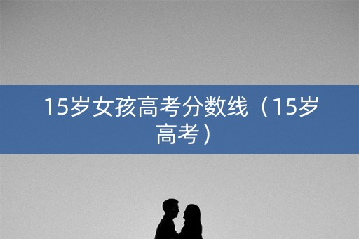 15岁女孩高考分数线（15岁 高考）