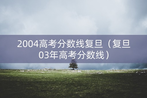 2004高考分数线复旦（复旦03年高考分数线）