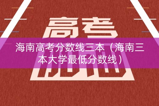 海南高考分数线三本（海南三本大学最低分数线）
