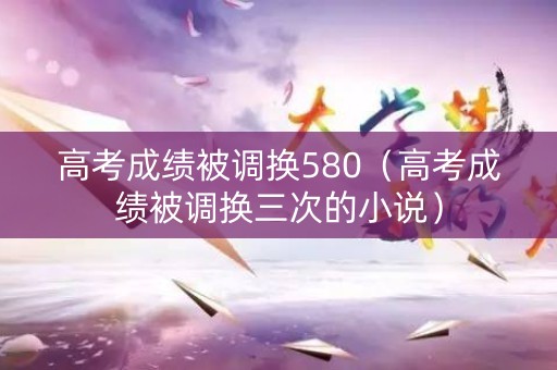 高考成绩被调换580（高考成绩被调换三次的小说）