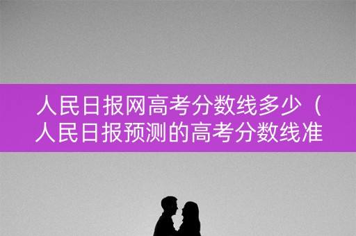 人民日报网高考分数线多少（人民日报预测的高考分数线准吗）
