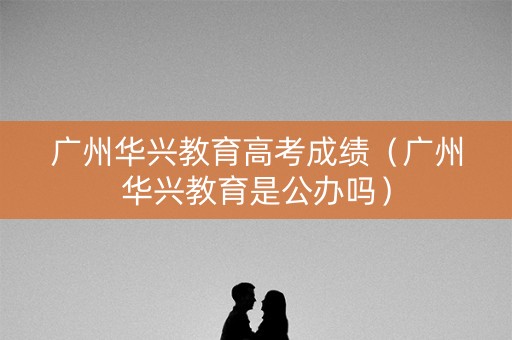 广州华兴教育高考成绩（广州华兴教育是公办吗）