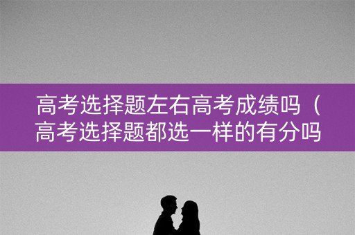 高考选择题左右高考成绩吗（高考选择题都选一样的有分吗）