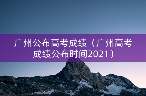 广州公布高考成绩（广州高考成绩公布时间2021）
