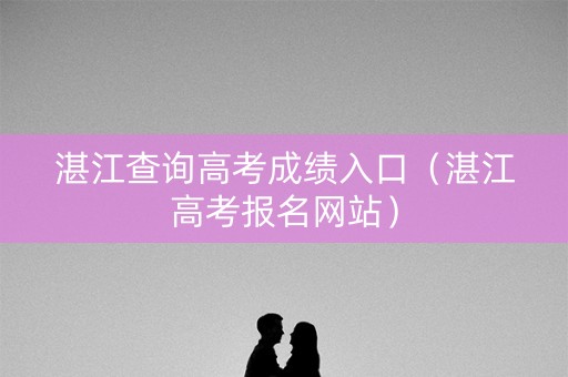 湛江查询高考成绩入口（湛江高考报名网站）