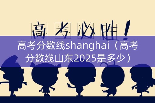 高考分数线shanghai（高考分数线山东2025是多少）
