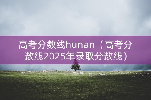 高考分数线hunan（高考分数线2025年录取分数线）