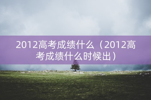 2012高考成绩什么（2012高考成绩什么时候出）