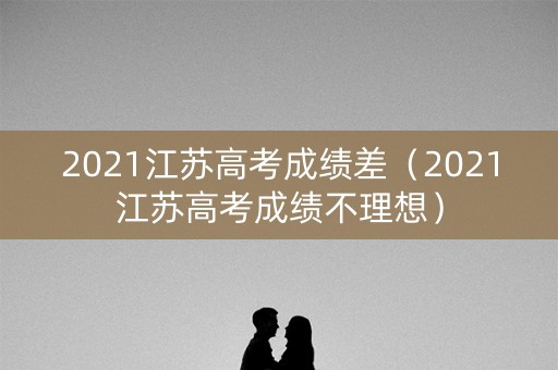 2021江苏高考成绩差（2021江苏高考成绩不理想）