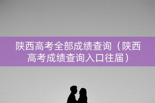 陕西高考全部成绩查询（陕西高考成绩查询入口往届）