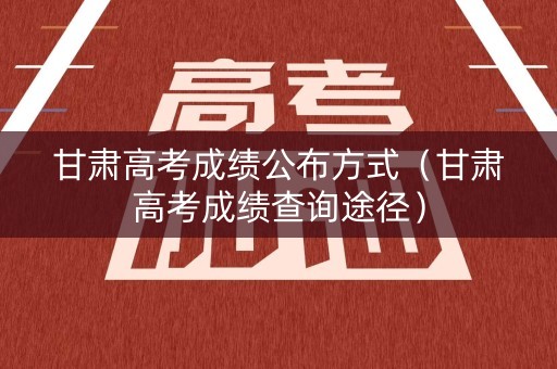 甘肃高考成绩公布方式（甘肃高考成绩查询途径）