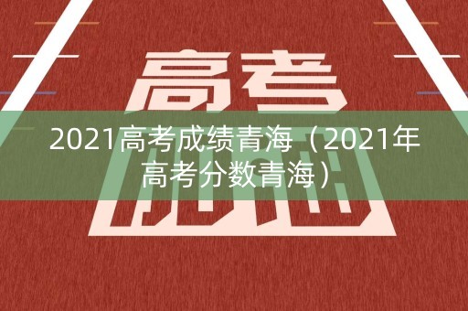 2021高考成绩青海（2021年高考分数青海）