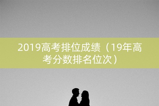 2019高考排位成绩（19年高考分数排名位次）