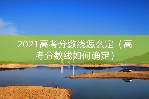 2021高考分数线怎么定（高考分数线如何确定）
