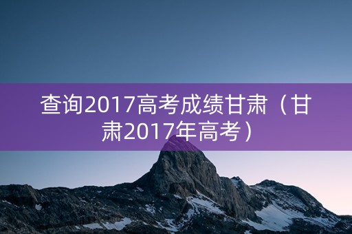 查询2017高考成绩甘肃(甘肃2017年高考) 查询2017高考成绩甘肃(甘肃2017年高考)