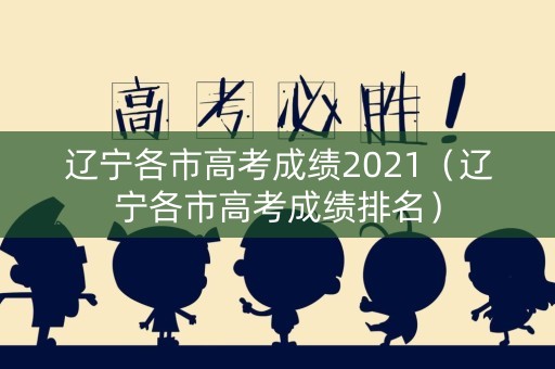 辽宁各市高考成绩2021（辽宁各市高考成绩排名）