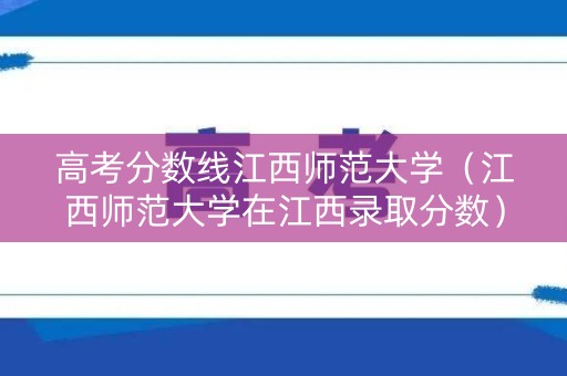 高考分数线江西师范大学（江西师范大学在江西录取分数）