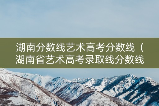 湖南分数线艺术高考分数线（湖南省艺术高考录取线分数线）