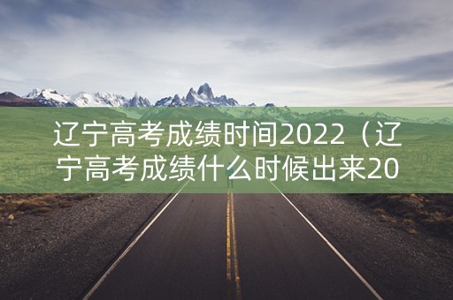 辽宁高考成绩时间2022（辽宁高考成绩什么时候出来2021）