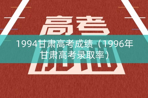 1994甘肃高考成绩（1996年甘肃高考录取率）