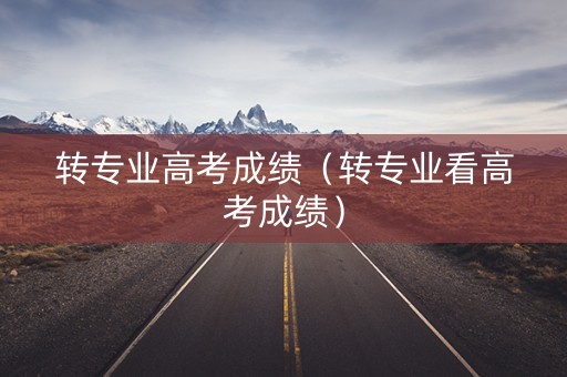 转专业高考成绩（转专业看高考成绩）
