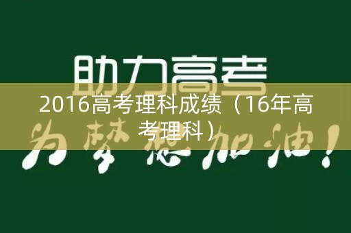 2016高考理科成绩(16年高考理科) 2016高考理科成绩(16年高考理科)