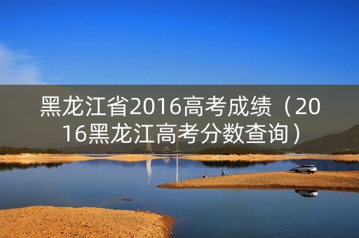 黑龙江省2016高考成绩(2016黑龙江高考分数查询) 黑龙江省2016高考成绩(2016黑龙江高考分数查询)