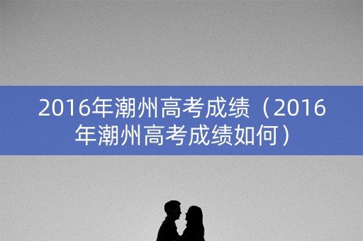 2016年潮州高考成绩（2016年潮州高考成绩如何）