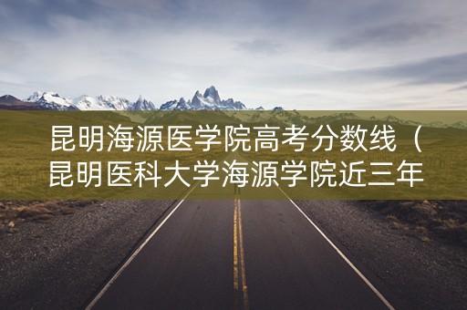 昆明海源医学院高考分数线（昆明医科大学海源学院近三年录取分）