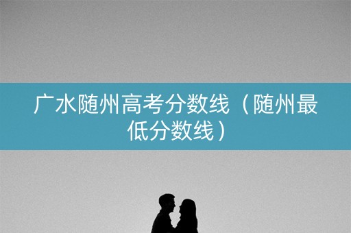 广水随州高考分数线(随州最低分数线) 广水随州高考分数线(随州最低分数线)