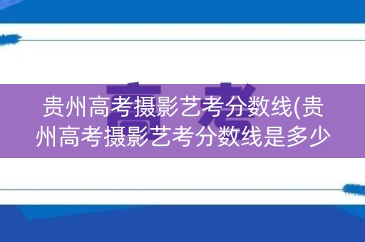 贵州高考摄影艺考分数线(贵州高考摄影艺考分数线是多少) 贵州高考摄影艺考分数线(贵州高考摄影艺考分数线是多少)