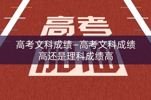 高考文科成绩—高考文科成绩高还是理科成绩高