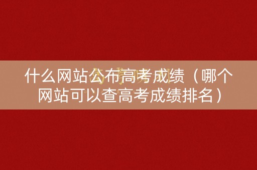 什么网站公布高考成绩(哪个网站可以查高考成绩排名) 什么网站公布高考成绩(哪个网站可以查高考成绩排名)