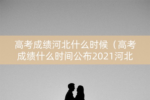 高考成绩河北什么时候（高考成绩什么时间公布2021河北）